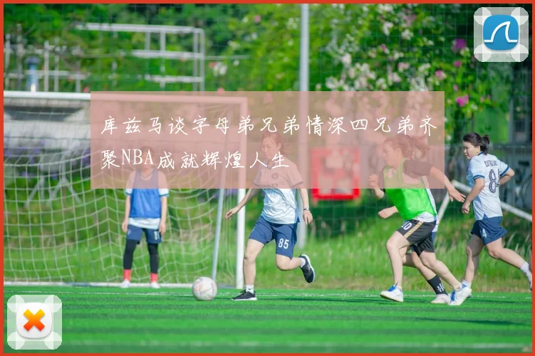 库兹马谈字母弟兄弟情深四兄弟齐聚NBA成就辉煌人生