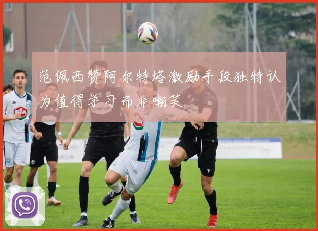 范佩西赞阿尔特塔激励手段独特认为值得学习而非嘲笑