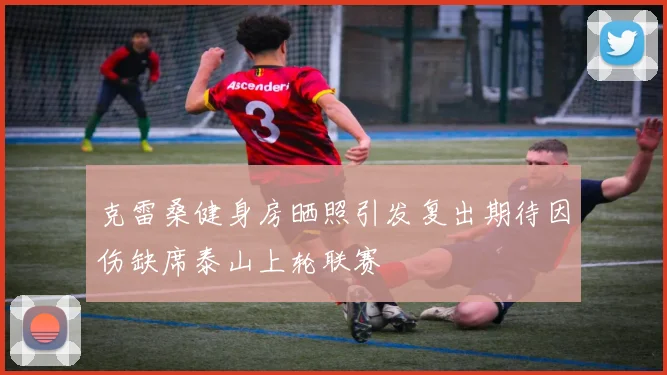 克雷桑健身房晒照引发复出期待因伤缺席泰山上轮联赛